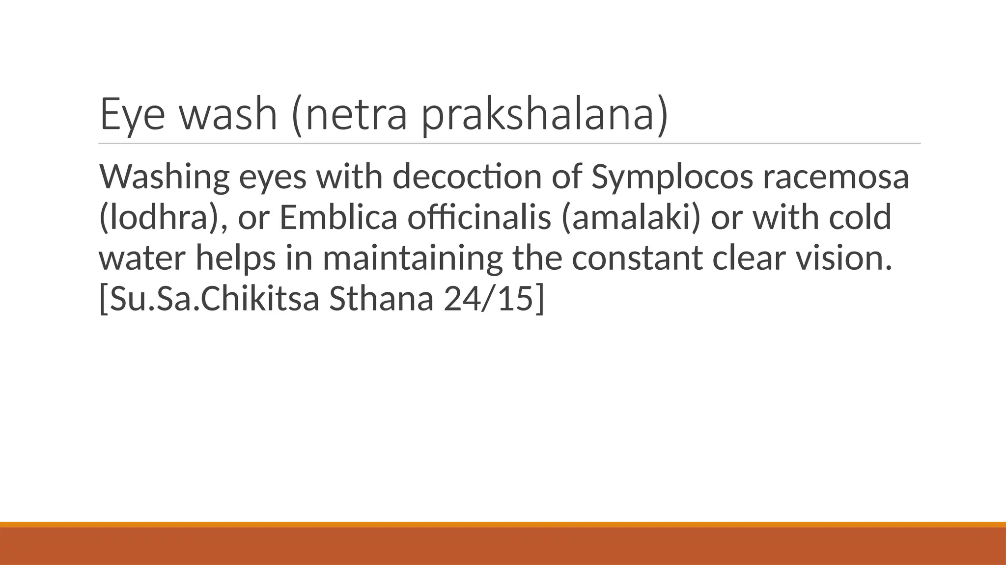 Eye wash (netra prakshalana)
Washing eyes with decoction of Symplocos racemosa
(lodhra), or Emblica officinalis (amalaki) or with cold
water helps in maintaining the constant clear vision.
[Su.Sa.Chikitsa Sthana 24/15]
 