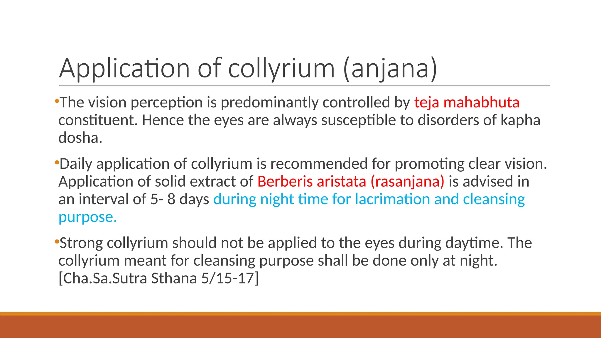 Application of collyrium (anjana)
•The vision perception is predominantly controlled by teja mahabhuta
constituent. Hence the eyes are always susceptible to disorders of kapha
dosha.
•Daily application of collyrium is recommended for promoting clear vision.
Application of solid extract of Berberis aristata (rasanjana) is advised in
an interval of 5- 8 days during night time for lacrimation and cleansing
purpose.
•Strong collyrium should not be applied to the eyes during daytime. The
collyrium meant for cleansing purpose shall be done only at night.
[Cha.Sa.Sutra Sthana 5/15-17]
 