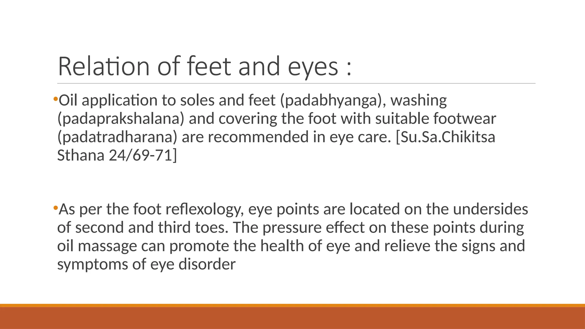 Relation of feet and eyes :
•Oil application to soles and feet (padabhyanga), washing
(padaprakshalana) and covering the foot with suitable footwear
(padatradharana) are recommended in eye care. [Su.Sa.Chikitsa
Sthana 24/69-71]
•As per the foot reflexology, eye points are located on the undersides
of second and third toes. The pressure effect on these points during
oil massage can promote the health of eye and relieve the signs and
symptoms of eye disorder
 