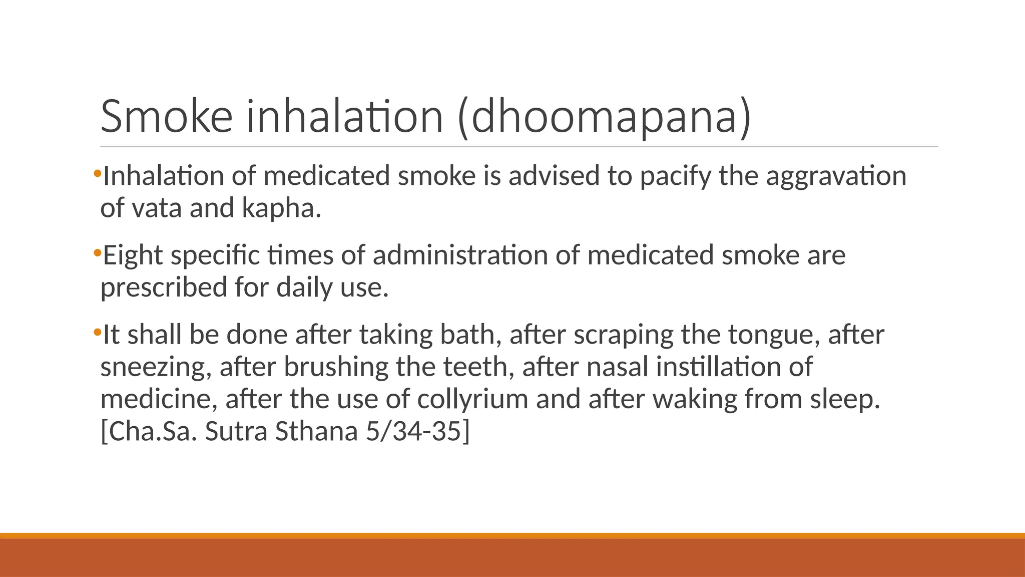 Smoke inhalation (dhoomapana)
•Inhalation of medicated smoke is advised to pacify the aggravation
of vata and kapha.
•Eight specific times of administration of medicated smoke are
prescribed for daily use.
•It shall be done after taking bath, after scraping the tongue, after
sneezing, after brushing the teeth, after nasal instillation of
medicine, after the use of collyrium and after waking from sleep.
[Cha.Sa. Sutra Sthana 5/34-35]
 