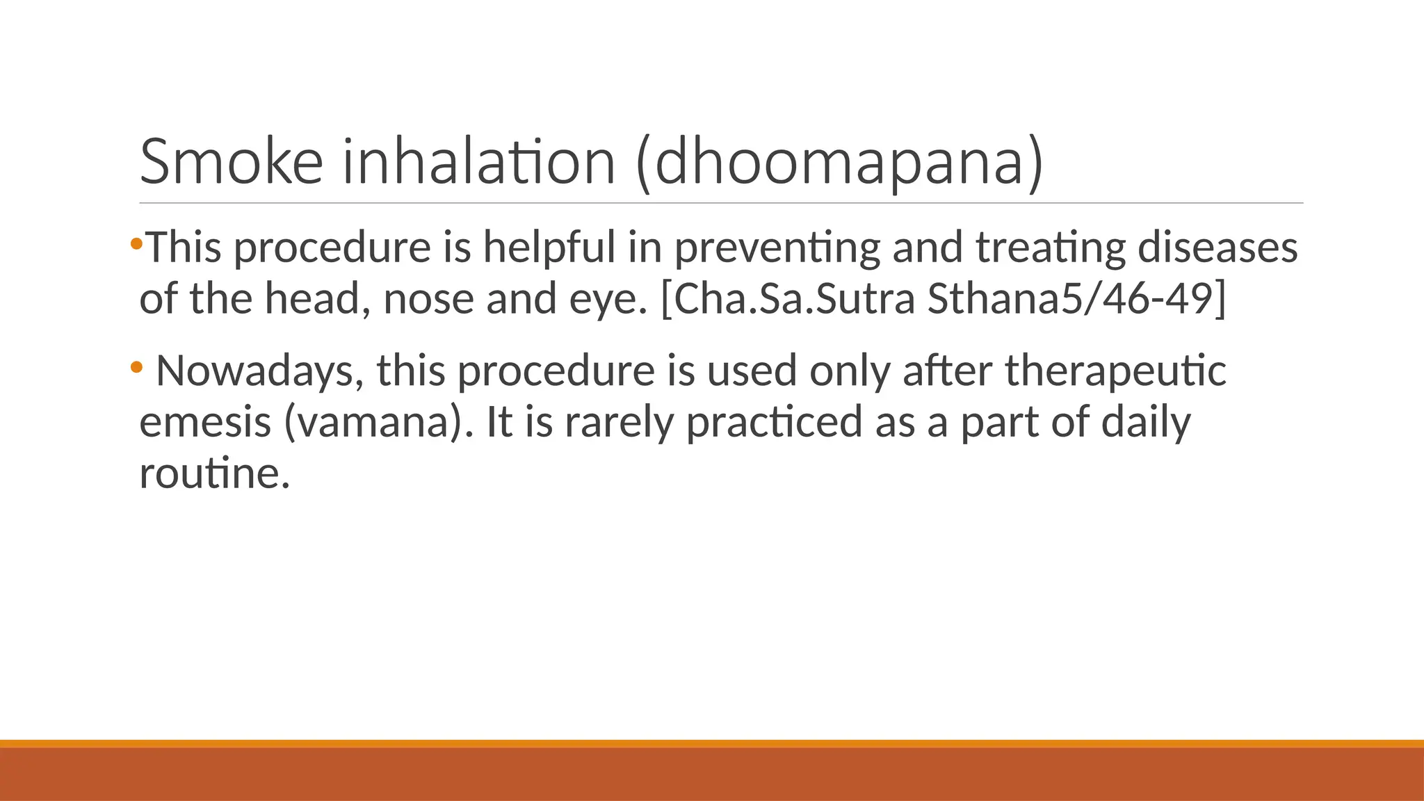 Smoke inhalation (dhoomapana)
•This procedure is helpful in preventing and treating diseases
of the head, nose and eye. [Cha.Sa.Sutra Sthana5/46-49]
• Nowadays, this procedure is used only after therapeutic
emesis (vamana). It is rarely practiced as a part of daily
routine.
 