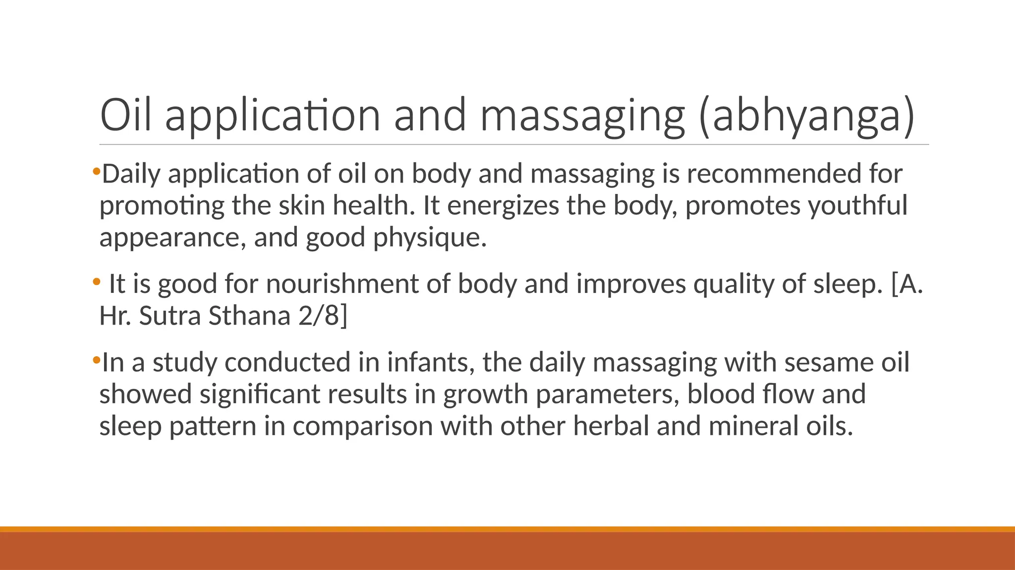 Oil application and massaging (abhyanga)
•Daily application of oil on body and massaging is recommended for
promoting the skin health. It energizes the body, promotes youthful
appearance, and good physique.
• It is good for nourishment of body and improves quality of sleep. [A.
Hr. Sutra Sthana 2/8]
•In a study conducted in infants, the daily massaging with sesame oil
showed significant results in growth parameters, blood flow and
sleep pattern in comparison with other herbal and mineral oils.
 