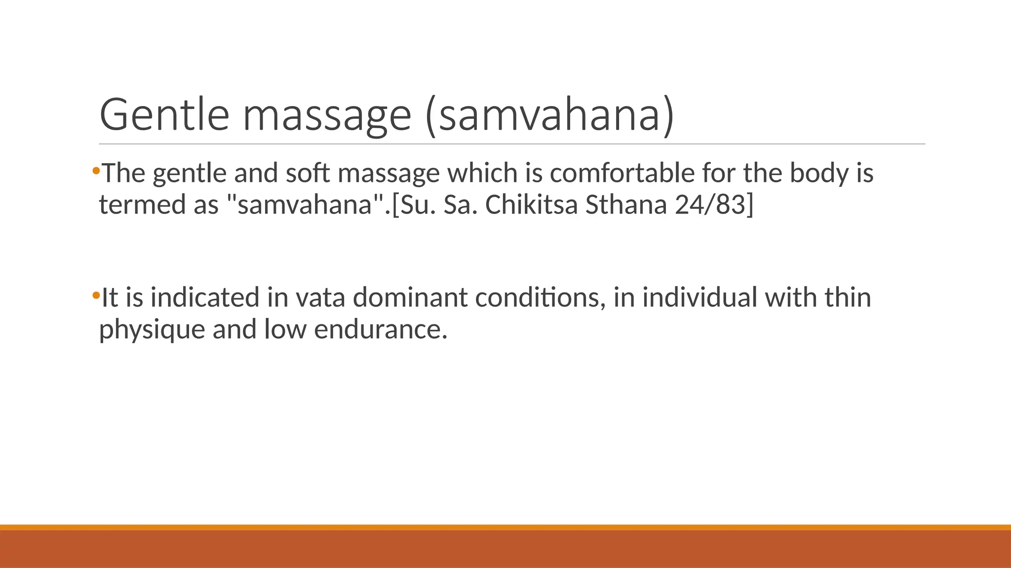 Gentle massage (samvahana)
•The gentle and soft massage which is comfortable for the body is
termed as "samvahana".[Su. Sa. Chikitsa Sthana 24/83]
•It is indicated in vata dominant conditions, in individual with thin
physique and low endurance.
 