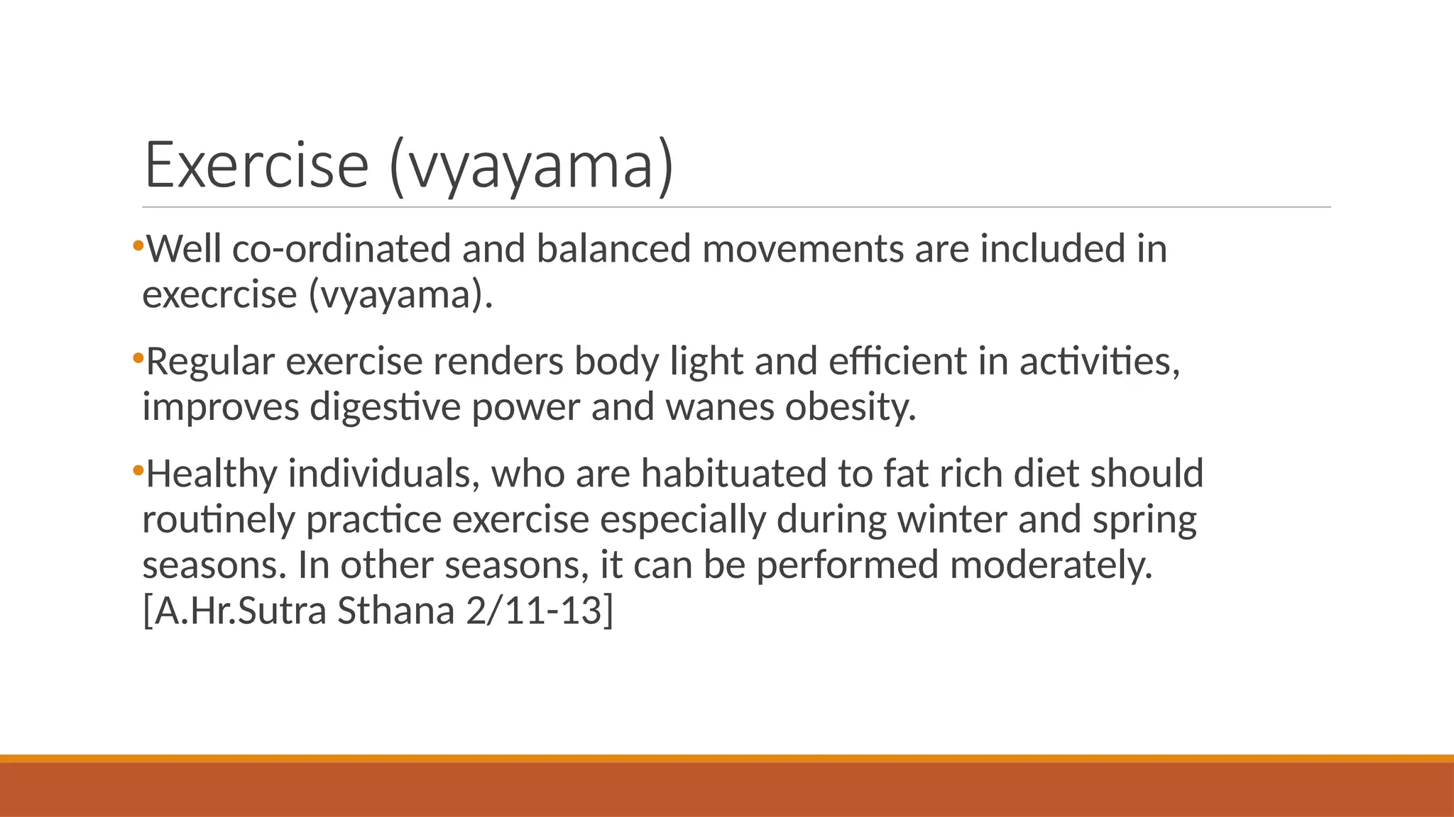 Exercise (vyayama)
•Well co-ordinated and balanced movements are included in
execrcise (vyayama).
•Regular exercise renders body light and efficient in activities,
improves digestive power and wanes obesity.
•Healthy individuals, who are habituated to fat rich diet should
routinely practice exercise especially during winter and spring
seasons. In other seasons, it can be performed moderately.
[A.Hr.Sutra Sthana 2/11-13]
 