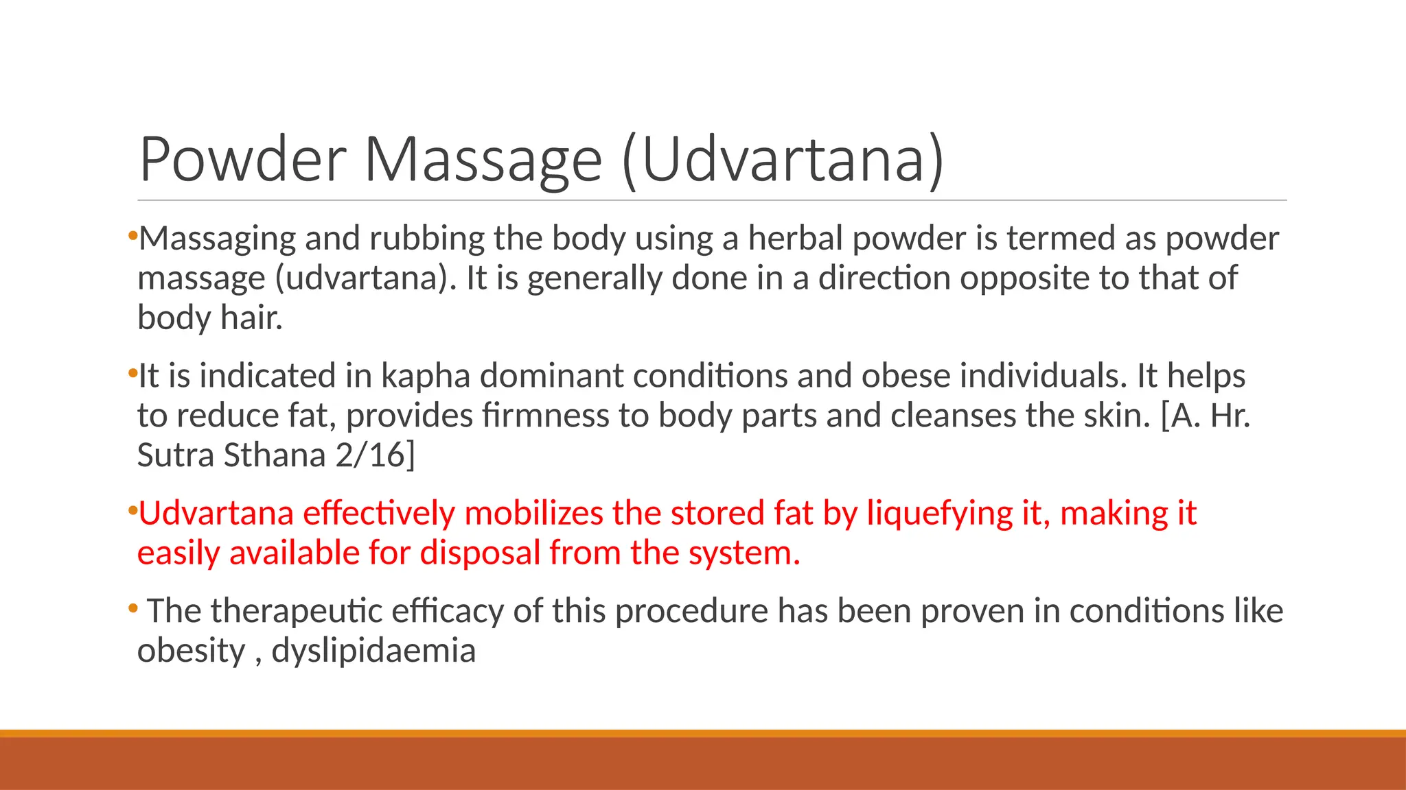 Powder Massage (Udvartana)
•Massaging and rubbing the body using a herbal powder is termed as powder
massage (udvartana). It is generally done in a direction opposite to that of
body hair.
•It is indicated in kapha dominant conditions and obese individuals. It helps
to reduce fat, provides firmness to body parts and cleanses the skin. [A. Hr.
Sutra Sthana 2/16]
•Udvartana effectively mobilizes the stored fat by liquefying it, making it
easily available for disposal from the system.
• The therapeutic efficacy of this procedure has been proven in conditions like
obesity , dyslipidaemia
 