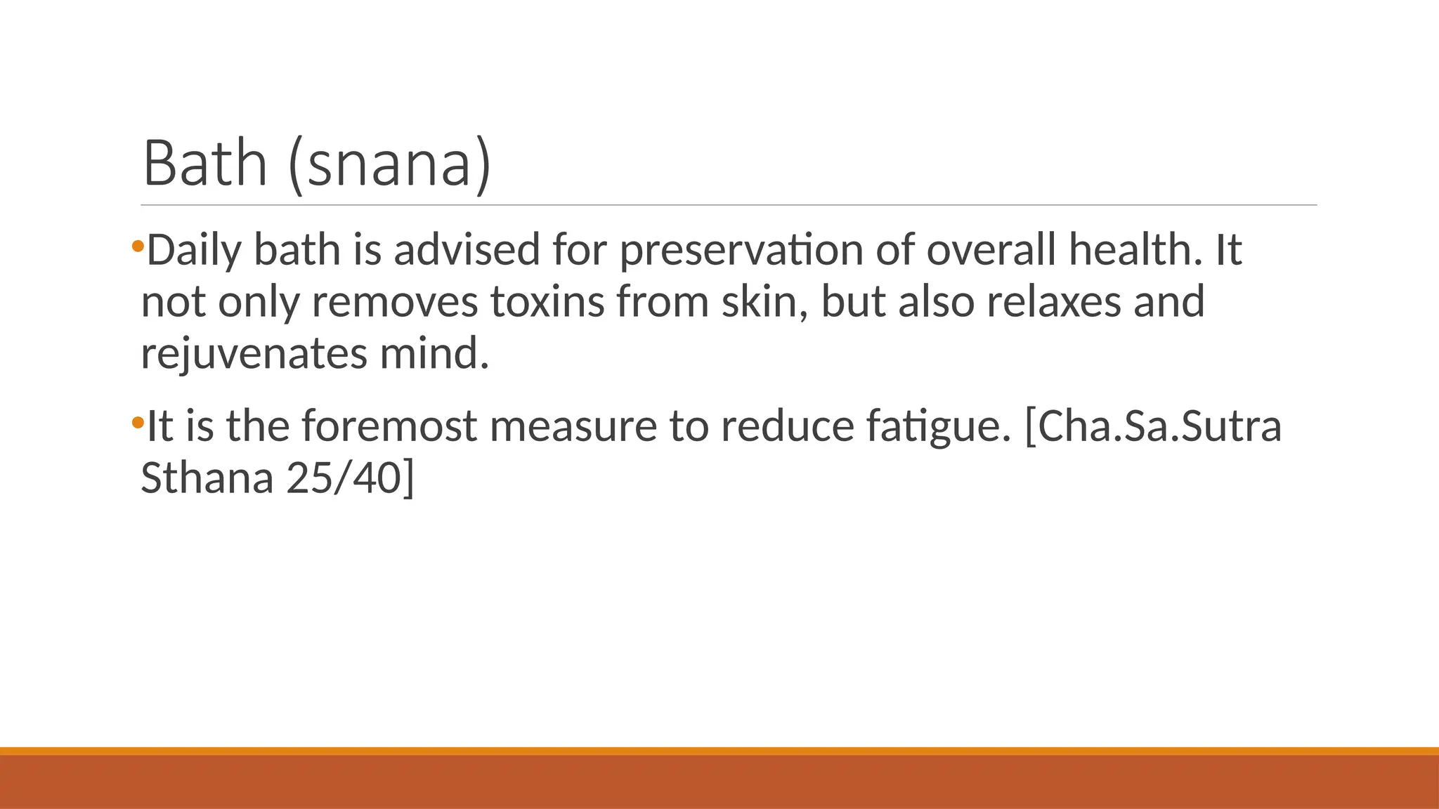 Bath (snana)
•Daily bath is advised for preservation of overall health. It
not only removes toxins from skin, but also relaxes and
rejuvenates mind.
•It is the foremost measure to reduce fatigue. [Cha.Sa.Sutra
Sthana 25/40]
 