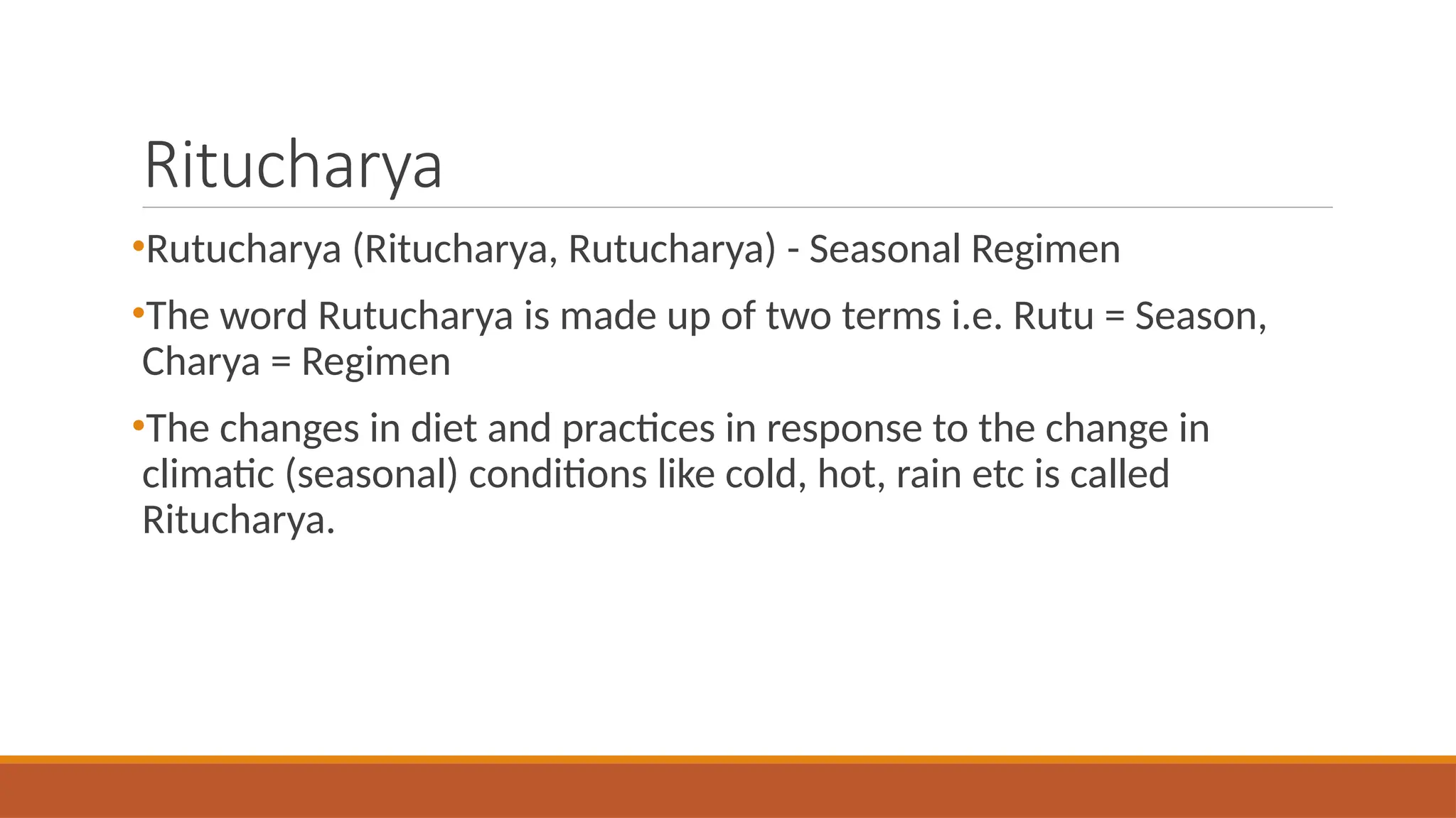 Ritucharya
•Rutucharya (Ritucharya, Rutucharya) - Seasonal Regimen
•The word Rutucharya is made up of two terms i.e. Rutu = Season,
Charya = Regimen
•The changes in diet and practices in response to the change in
climatic (seasonal) conditions like cold, hot, rain etc is called
Ritucharya.
 