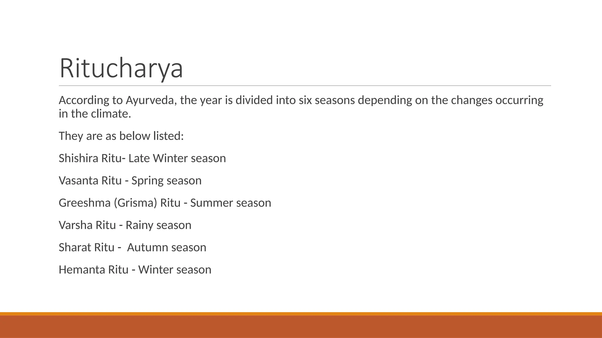 Ritucharya
According to Ayurveda, the year is divided into six seasons depending on the changes occurring
in the climate.
They are as below listed:
Shishira Ritu- Late Winter season
Vasanta Ritu - Spring season
Greeshma (Grisma) Ritu - Summer season
Varsha Ritu - Rainy season
Sharat Ritu - Autumn season
Hemanta Ritu - Winter season
 