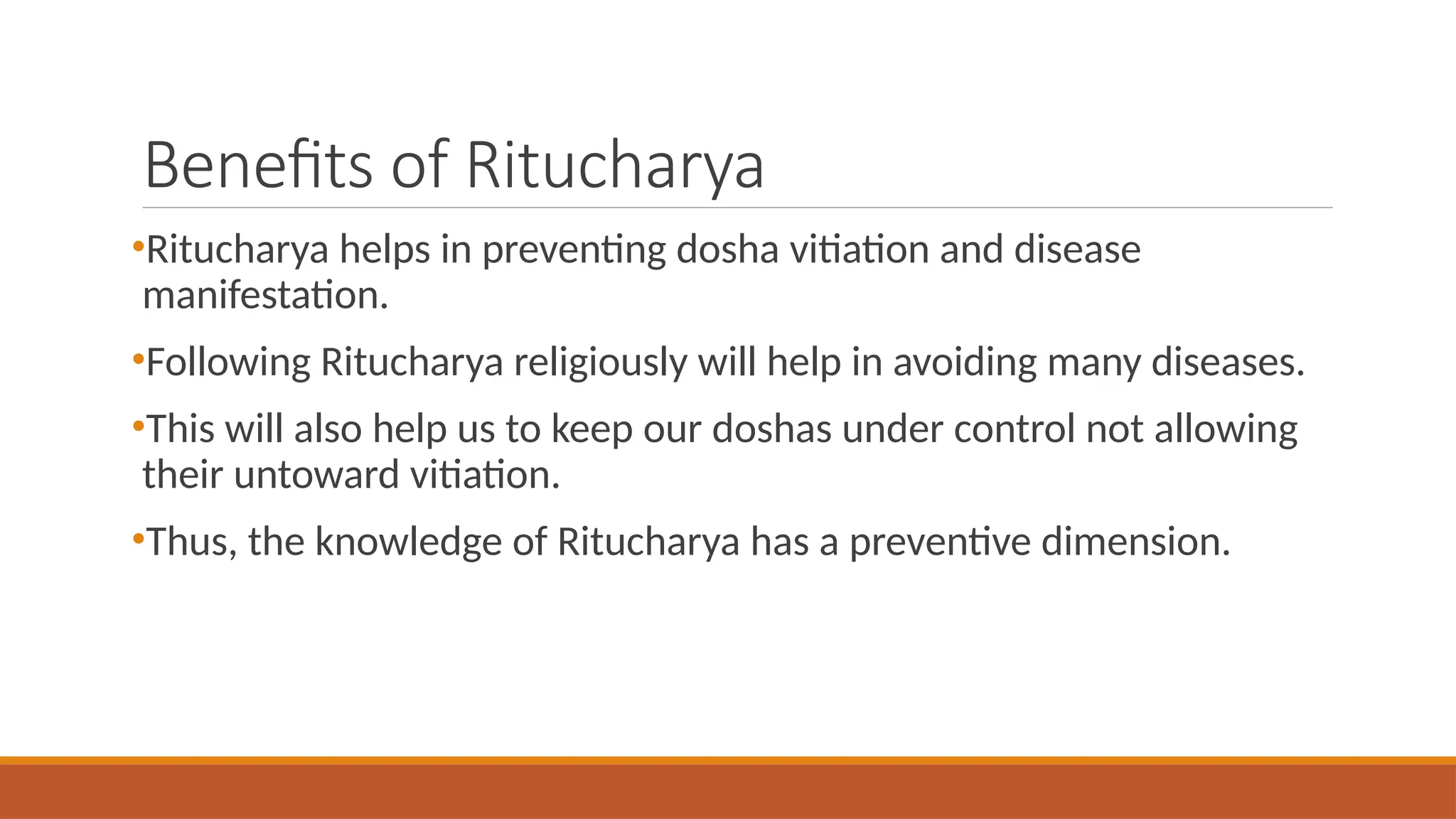 Benefits of Ritucharya
•Ritucharya helps in preventing dosha vitiation and disease
manifestation.
•Following Ritucharya religiously will help in avoiding many diseases.
•This will also help us to keep our doshas under control not allowing
their untoward vitiation.
•Thus, the knowledge of Ritucharya has a preventive dimension.
 