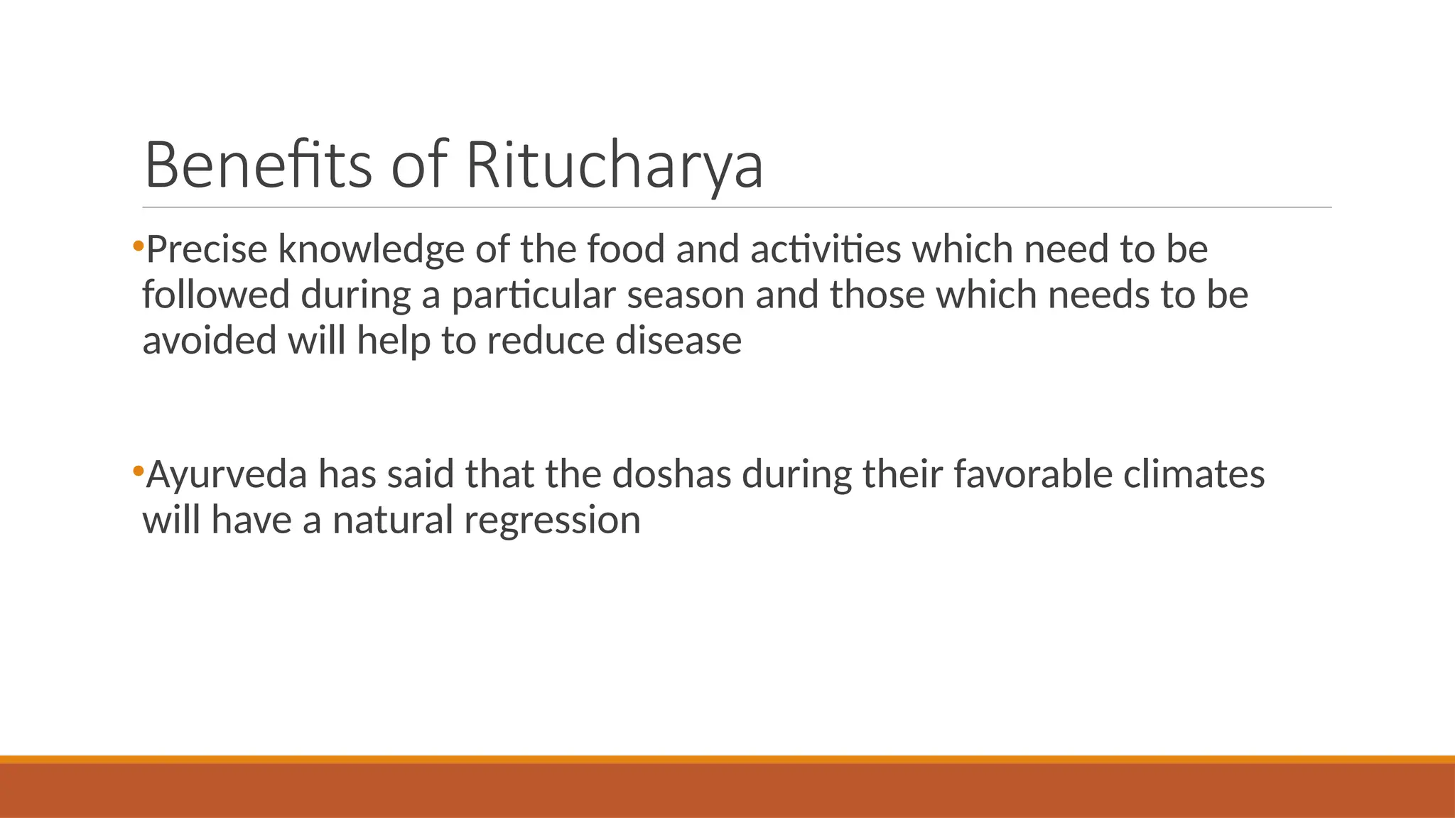 Benefits of Ritucharya
•Precise knowledge of the food and activities which need to be
followed during a particular season and those which needs to be
avoided will help to reduce disease
•Ayurveda has said that the doshas during their favorable climates
will have a natural regression
 