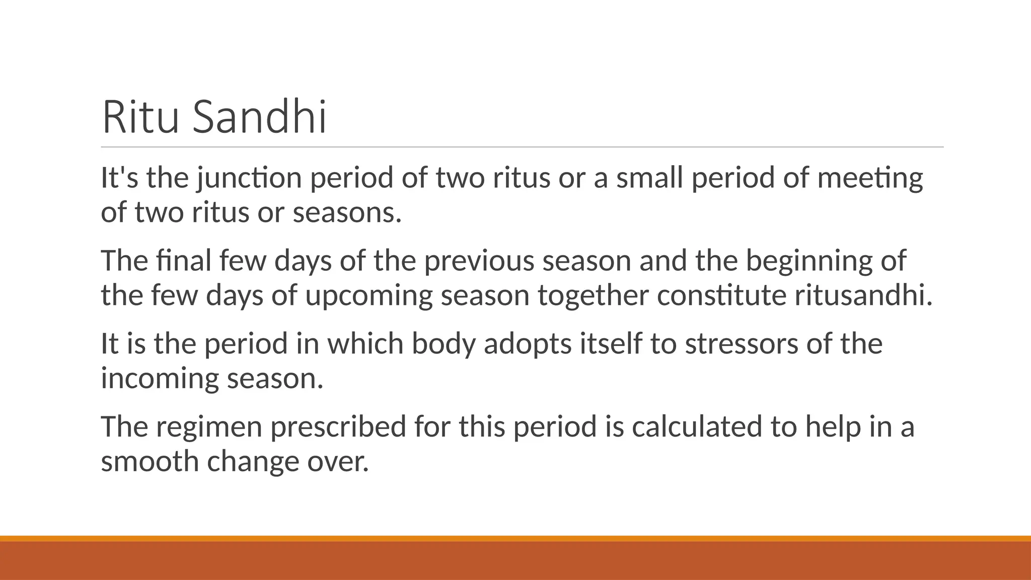 Ritu Sandhi
It's the junction period of two ritus or a small period of meeting
of two ritus or seasons.
The final few days of the previous season and the beginning of
the few days of upcoming season together constitute ritusandhi.
It is the period in which body adopts itself to stressors of the
incoming season.
The regimen prescribed for this period is calculated to help in a
smooth change over.
 