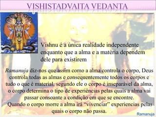 Vishnu é a única realidade independente enquanto que a alma e a matéria dependem dele para existirem Ramanuja  diz-nos que assim como a alma controla o corpo, Deus controla todas as almas e consequentemente todos os corpos e tudo o que é material, segundo ele o corpo é inseparável da alma, o corpo determina o tipo de experiências pelas quais a alma vai passar consoante a condição em que se encontre. Quando o corpo morre a alma irá “vivenciar” experiencias pelas quais o corpo não passa. Ramanuja 