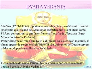 Madhva  (1239-1319d.C) pertencia inicialmente à  Vishistavaita Vedanta  (monismo qualificado de  Ramanuja ) Identificando assim Deus como  Vishnu , concentrou-se em fazer frente à filosofia de  Shankara  (Puro Monismo  Advaita Vedanta ). Posteriormente afirmou que Deus é diferente da sua criação material, as almas apesar de serem energia superior são diferentes de Deus e servem o Mesmo dependendo Deste na totalidade. Ficou conhecido como serndo Dvaita Vedanta por ser exactamente oposta à escola Advaita Vedanta. Madhva 
