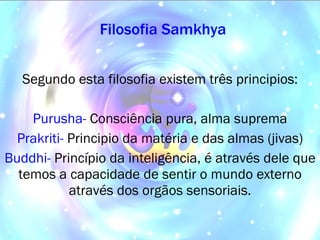 Filosofia Samkhya Segundo esta filosofia existem três principios: Purusha-   Consciência pura, alma suprema Prakriti-   Principio da matéria e das almas (jivas) Buddhi-   Princípio da inteligência, é através dele que temos a capacidade de sentir o mundo externo através dos orgãos sensoriais. 