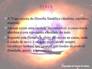 A Yoga nasceu da filosofia Samkhya (dualista, espirito e matéria). Apenas existe uma verdade incontestável, a consciência absoluta e esta representa a unidade do todo. Segundo esta filosofia o efeito pré-existe na causa, nada é criado de novo, a criação existe desde sempre, reconhece também que existem três modos de  prakriti  (bondade, paixão e ignorância). 