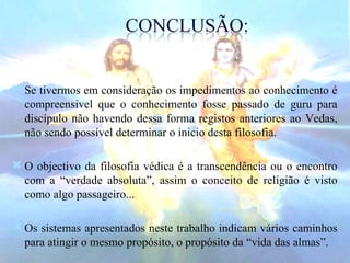 Se tivermos em consideração os impedimentos ao conhecimento é compreensivel que o conhecimento fosse passado de guru para discípulo não havendo dessa forma registos anteriores ao Vedas, não sendo possível determinar o inicio desta filosofia. O objectivo da filosofia védica é a transcendência ou o encontro com a “verdade absoluta”, assim o conceito de religião é visto como algo passageiro... Os sistemas apresentados neste trabalho indicam vários caminhos para atingir o mesmo propósito, o propósito da “vida das almas”. 