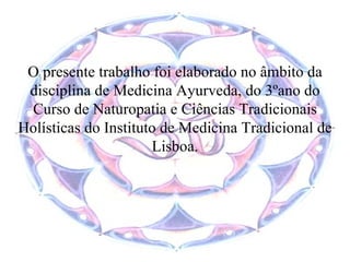 O presente trabalho foi elaborado no âmbito da disciplina de Medicina Ayurveda, do 3ºano do Curso de Naturopatia e Ciências Tradicionais Holísticas do Instituto de Medicina Tradicional de Lisboa. 