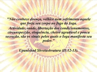 "Não conhece doença, velhice nem sofrimento aquele que forja seu corpo no fogo do Ioga. Actividade, saúde, libertação dos condicionamentos, circunspecção, eloquência, cheiro agradável e pouca secreção, são os sinais pelos quais o Ioga manifesta seu poder." Upanishad Shvetashvatara (II:12-13). 