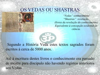 “ Vedas”  conhecimento “ Shastras”  revelação (livros da revelação do conhecimento) Equivalente à concepção ocidental de ciência. Segundo a História Veda estes textos sagrados foram escritos à cerca de 5000 anos. Até à escritura destes livros o conhecimento era passado de mestre para discipulo não havendo registos anteriores aos Vedas 