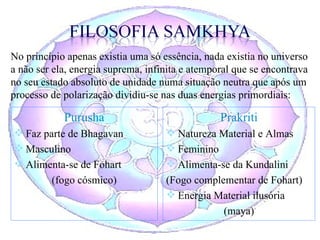 Purusha Faz parte de Bhagavan Masculino Alimenta-se de Fohart (fogo cósmico) Prakriti Natureza Material e Almas Feminino Alimenta-se da Kundalini (Fogo complementar de Fohart) Energia Material ilusória (maya) No princípio apenas existia uma só essência, nada existia no universo a não ser ela, energia suprema, infinita e atemporal que se encontrava no seu estado absoluto de unidade numa situação neutra que após um processo de polarização dividiu-se nas duas energias primordiais: 