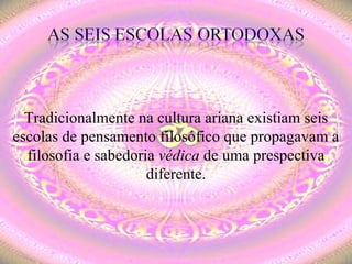 Tradicionalmente na cultura ariana existiam seis escolas de pensamento filosófico que propagavam a filosofia e sabedoria  védica  de uma prespectiva diferente. 