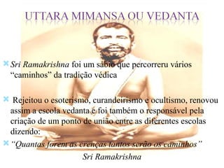 Sri Ramakrishna  foi um sábio que percorreru vários “caminhos” da tradição védica Rejeitou o esoterismo, curandeirismo e ocultismo, renovou assim a escola vedanta e foi também o responsável pela criação de um ponto de união entre as diferentes escolas dizendo: “ Quantas forem as crenças tantos serão os caminhos” Sri Ramakrishna 