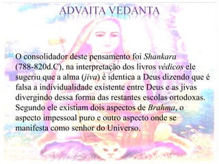 O consolidador deste pensamento foi  Shankara  (788-820d.C), na interpretação dos livros  védicos  ele sugeriu que a alma ( jiva ) é identica a Deus dizendo que é falsa a individualidade existente entre Deus e as jivas divergindo dessa forma das restantes escolas ortodoxas. Segundo ele existiam dois aspectos de  Brahma , o aspecto impessoal puro e outro aspecto onde se manifesta como senhor do Universo. 
