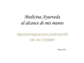 Medicina Ayurveda 
al alcance de mis manos 
TRANSFORMACION CONCIENTE 
DE MI CUERPO 
Mayo 2011 
 