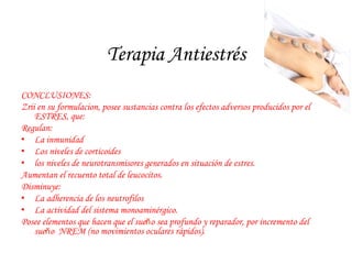 Terapia Antiestrés 
CONCLUSIONES: 
Zrii en su formulacion, posee sustancias contra los efectos adversos producidos por el 
ESTRES, que: 
Regulan: 
• La inmunidad 
• Los niveles de corticoides 
• los niveles de neurotransmisores generados en situación de estres. 
Aumentan el recuento total de leucocitos. 
Disminuye: 
• La adherencia de los neutrofilos 
• La actividad del sistema monoaminérgico. 
Posee elementos que hacen que el sueňo sea profundo y reparador, por incremento del 
sueňo NREM (no movimientos oculares rápidos). 
 