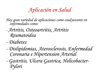Aplicación en Salud 
Hay gran variedad de aplicaciones como coadyuvante en 
enfermedades como: 
- Artritis, Osteoartritis, Artritis 
Reumatoidea 
- Diabetes 
- Dislipidemias, Aterosclerosis, Enfermedad 
Coronaria e Hipertension Arterial 
- Gastritis, Ulcera Gastrica, Helicobacter- 
Pylori 
 