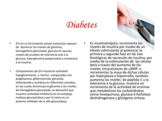 • Zrii 
Diabetes 
en 
su 
formulación 
posee 
sustancias 
capaces 
de 
disminuir 
los 
niveles 
de 
glicemia, 
hemoglobina 
glicosilada, 
glucosa 
en 
ayunas, 
niveles 
de 
pruebas 
de 
tolerancia 
oral 
a 
la 
glucosa, 
hiperglicemia 
postprandial 
y 
resistencia 
a 
la 
insulina. 
• Componentes 
de 
Zrii 
muestran 
ac*vidad 
hipoglicemiante 
y 
fueron 
comparados 
con 
pioglitazona, 
glibenclamida, 
glicazida, 
tolbutamida 
y 
acarbosa 
en 
diferentes 
estudios, 
en 
los 
cuales 
disminuyo 
la 
glicemia 
y 
los 
niveles 
de 
hemoglobina 
glicosilada; 
se 
demostró 
que 
muestra 
ac*vidad 
inhibitoria 
en 
el 
complejo 
maltasa-­‐glucoamilasa 
y 
por 
lo 
tanto 
es 
un 
potente 
inhibidor 
de 
la 
alfa-­‐glucosidasa, 
• Es 
insulinotrópico, 
incrementa 
los 
niveles 
de 
insulina 
por 
medio 
de 
un 
efecto 
es*mulante 
al 
potenciar 
la 
primera 
y 
segunda 
fase 
en 
las 
vías 
fisiológicas 
de 
secreción 
de 
insulina, 
por 
medio 
de 
la 
es*mulación 
de 
las 
células 
beta 
a 
través 
del 
aumento 
de 
los 
niveles 
intracelulares 
de 
cAMP, 
e 
incrementar 
la 
masa 
de 
dichas 
células 
por 
hiperplasia 
e 
hipertrofia, 
también 
aumenta 
los 
niveles 
de 
pép*do 
C 
y 
la 
tolerancia 
a 
la 
glucosa, 
muestra 
un 
incremento 
de 
la 
ac*vidad 
de 
enzimas 
que 
metabolizan 
los 
carbohidratos 
como 
hexoquinasa, 
glucosa 
6 
fosfatasa 
deshidrogenasa 
y 
glicógeno 
sintasa. 
 