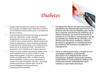 • Estudios 
Diabetes 
experimentales 
con 
sustancias 
que 
con*ene 
Zrii, 
en 
grupos 
con 
diabetes 
*po 
I 
demuestran 
aumento 
en 
los 
niveles 
de 
insulina 
y 
disminución 
en 
los 
niveles 
de 
glucosa 
en 
ayunas. 
• Concomitantemente 
disminuye 
los 
niveles 
de 
colesterol 
total, 
LDL, 
triglicéridos, 
muestra 
ac*vidad 
renoprotectora, 
disminuyo 
los 
niveles 
de 
proteinuria, 
crea*nina 
sérica, 
presión 
sistólica, 
además 
aumenta 
los 
niveles 
de 
adiponec*na. 
Posee 
una 
fuerte 
ac*vidad 
en 
la 
eliminación 
de 
radicales 
libres 
y 
en 
la 
inhibición 
de 
la 
producción 
de 
los 
productos 
finales 
avanzados 
de 
la 
glicosilación, 
*ene 
inhibidores 
de 
la 
aldosa 
reductasa. 
• Previene 
el 
estrés 
oxida*vo 
peroxidación 
lipídica, 
*ene 
efecto 
an*inflamatorio 
al 
suprimir 
el 
factor 
nuclear 
Kappa 
B 
(NF-­‐kappaB) 
y 
al 
suprimir 
la 
ac*vación 
de 
enzimas 
proinflamatorias, 
COX 
-­‐ 
2 
e 
iNOS 
y 
la 
via 
de 
señales 
IKK/MAPK, 
reac*va 
enzimas 
an*oxidantes 
y 
restaura 
los 
niveles 
de 
gluta*ón 
reducido 
y 
disminuye 
el 
daño 
producido 
por 
radicales 
libres 
uno 
de 
los 
factores 
e*ológicos 
en 
el 
desarrollo 
de 
las 
complicaciones 
de 
la 
diabetes. 
• Componentes 
dentro 
de 
esta 
formulación 
ayurvédica 
han 
demostrado 
disminución 
en 
el 
desarrollo 
de 
catarata 
diabé*ca 
por 
medio 
de 
su 
potente 
mecanismo 
de 
inhibición 
de 
la 
aldosa 
reductasa, 
así 
como 
la 
formación 
de 
sorbitol 
en 
el 
cristalino 
y 
contraresta 
la 
vía 
de 
los 
polioles 
por 
medio 
de 
los 
tanoides, 
con 
disminución 
del 
estrés 
oxida*vo, 
además 
previene 
la 
agregación 
e 
insolubilización 
de 
las 
proteínas 
del 
cristalino 
causada 
por 
la 
hiperglicemia. 
• Tiene 
un 
efecto 
preven*vo 
y 
terapéu*co 
en 
neuropa<a 
diabé*ca, 
produciendo 
atenuación 
en 
la 
degeneración 
axonal 
inducida 
por 
diabetes 
efectuando 
cambios 
importantes 
en 
la 
peroxidacion 
lipidica 
y 
los 
niveles 
de 
enzimas 
an*oxidantes 
como 
catalasa 
y 
superoxido 
dismutasa. 
 