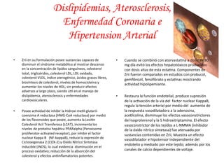 • Zrii 
Dislipidemias, Aterosclerosis, 
Enfermedad Coronaria e 
Hipertension Arterial 
en 
su 
formulación 
posee 
sustancias 
capaces 
de 
disminuir 
el 
síndrome 
metabólico 
al 
mostrar 
descenso 
en 
la 
concentración 
de 
lípidos 
sanguíneos, 
colesterol 
total, 
triglicéridos, 
colesterol 
LDL, 
LDL 
oxidado, 
colesterol 
VLDL, 
índice 
aterogénico, 
ácidos 
grasos 
libres, 
biosíntesis 
de 
colesterol, 
niveles 
de 
homocisteína 
y 
aumentar 
los 
niveles 
de 
HDL, 
sin 
producir 
efectos 
adversos 
a 
largo 
plazo, 
siendo 
ú*l 
en 
el 
manejo 
de 
dislipidemia, 
aterosclerosis 
y 
enfermedades 
cardiovasculares. 
• Posee 
ac*vidad 
de 
inhibir 
la 
Hidroxi-­‐me*l-­‐glutaril-­‐ 
coenzima 
A 
reductasa 
(HMG-­‐CoA 
reductasa) 
por 
medio 
de 
los 
flavonoides 
que 
posee, 
aumenta 
la 
Leci*n 
Colesterol 
Acil 
Transferasa 
(LCAT), 
incrementa 
los 
niveles 
de 
proteína 
hepá*ca 
PPARalpha 
(Peroxisome 
proliferator-­‐ac*vated 
receptor), 
por 
inhibir 
el 
factor 
nuclear 
Kappa 
B 
(NF-­‐kappaB), 
reduce 
la 
expresión 
de 
Ciclooxigenasa 
2 
(COX-­‐2) 
y 
Oxido 
Nítrico 
Sintetasa 
inducible 
(iNOS), 
lo 
cual 
evidencia 
disminución 
en 
el 
proceso 
oxida*vo; 
reducción 
de 
la 
absorción 
del 
colesterol 
y 
efectos 
an*inflamatorios 
potentes. 
• Cuando 
se 
combinó 
con 
atorvasta*na 
a 
dosis 
de 
80 
mg 
día 
evitó 
los 
efectos 
hepatotóxicos 
producidos 
con 
dosis 
altas 
de 
esta 
esta*na. 
Componentes 
de 
Zrii 
fueron 
comparados 
en 
estudios 
con 
probucol, 
gemfibrozil, 
fenofibrato 
y 
esta*nas 
mostrando 
ac*vidad 
hipolipemiante. 
• Restaura 
la 
función 
endotelial, 
produce 
supresión 
de 
la 
ac*vación 
de 
la 
vía 
del 
factor 
nuclear 
KappaB, 
regula 
la 
tensión 
arterial 
por 
medio 
del 
aumento 
de 
la 
respuesta 
vasodilatadora 
a 
la 
adenosina, 
ace*lcolina, 
disminuye 
los 
efectos 
vasoconstrictores 
del 
isoproterenol 
y 
la 
5 
hidroxitriptamina. 
El 
efecto 
vasoconstrictor 
de 
los 
tejidos 
a 
L-­‐NMMA 
(inhibidor 
de 
la 
óxido 
nítrico 
sintetasa) 
fue 
atenuado 
por 
sustancias 
contenidas 
en 
Zrii, 
Muestra 
un 
efecto 
vasodilatador 
e 
hipotensor 
independiente 
del 
endotelio 
y 
mediado 
por 
este 
tejido; 
además 
por 
los 
canales 
de 
calcio 
dependientes 
de 
voltaje. 
 