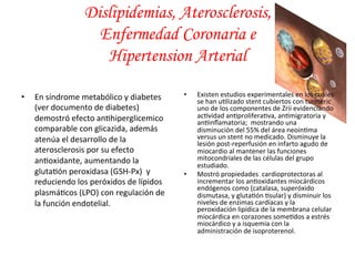 • En 
Dislipidemias, Aterosclerosis, 
Enfermedad Coronaria e 
Hipertension Arterial 
síndrome 
metabólico 
y 
diabetes 
(ver 
documento 
de 
diabetes) 
demostró 
efecto 
an*hiperglicemico 
comparable 
con 
glicazida, 
además 
atenúa 
el 
desarrollo 
de 
la 
aterosclerosis 
por 
su 
efecto 
an*oxidante, 
aumentando 
la 
gluta*ón 
peroxidasa 
(GSH-­‐Px) 
y 
reduciendo 
los 
peróxidos 
de 
lípidos 
plasmá*cos 
(LPO) 
con 
regulación 
de 
la 
función 
endotelial. 
• Existen 
estudios 
experimentales 
en 
los 
cuales 
se 
han 
u*lizado 
stent 
cubiertos 
con 
turmeric 
uno 
de 
los 
componentes 
de 
Zrii 
evidenciando 
ac*vidad 
an*prolifera*va, 
an*migratoria 
y 
an*inflamatoria; 
mostrando 
una 
disminución 
del 
55% 
del 
área 
neoin*ma 
versus 
un 
stent 
no 
medicado. 
Disminuye 
la 
lesión 
post-­‐reperfusión 
en 
infarto 
agudo 
de 
miocardio 
al 
mantener 
las 
funciones 
mitocondriales 
de 
las 
células 
del 
grupo 
estudiado. 
• Mostró 
propiedades 
cardioprotectoras 
al 
incrementar 
los 
an*oxidantes 
miocárdicos 
endógenos 
como 
(catalasa, 
superóxido 
dismutasa, 
y 
gluta*ón 
*sular) 
y 
disminuir 
los 
niveles 
de 
enzimas 
cardíacas 
y 
la 
peroxidación 
lipídica 
de 
la 
membrana 
celular 
miocárdica 
en 
corazones 
some*dos 
a 
estrés 
miocárdico 
y 
a 
isquemia 
con 
la 
administración 
de 
isoproterenol. 
 