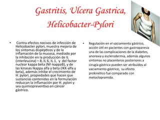 • 
Gastritis, Ulcera Gastrica, 
Helicobacter-Pylori 
Contra 
efectos 
nocivos 
de 
infección 
de 
Helicobacter 
pylori, 
muestra 
mejoría 
de 
los 
síntomas 
dispép*cos 
y 
de 
la 
inflamación 
de 
la 
mucosa, 
mediado 
por 
la 
inhibición 
en 
la 
producción 
de 
IL 
(interleucina) 
– 
8, 
IL 
6, 
IL 
1, 
y 
del 
factor 
nuclear 
kappa 
beta 
(NF-­‐kappaB), 
y 
de 
las 
kinasas 
Ikappa 
alfa 
y 
beta 
(IKK-­‐alfa 
y 
beta), 
además 
inhibe 
el 
crecimiento 
de 
H. 
pylori, 
propiedades 
que 
hacen 
que 
sustancias 
contenidas 
en 
la 
formulación 
reduzcan 
la 
inflamación 
por 
H. 
pylori 
y 
sea 
quimiopreven*vo 
en 
cáncer 
gástrico. 
• Regulación 
en 
el 
vaciamiento 
gástrico, 
acción 
ú*l 
en 
pacientes 
con 
gastroparesia 
una 
de 
las 
complicaciones 
de 
la 
diabetes, 
anorexia 
y 
esclerodermia, 
además 
algunos 
síntomas 
no 
placenteros 
posteriores 
a 
cirugía 
gástrica 
pueden 
ser 
atribuidos 
al 
vaciamiento 
gástrico, 
su 
efecto 
prokiné*co 
fue 
comparado 
con 
metoclopramida. 
 