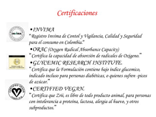 Certificaciones 
• INVIMA 
“Registro Invima de Contol y Vigilancia, Calidad y Seguridad 
para el consumo en Colombia.” 
• ORAC (Oxygen Radical Absorbance Capacity) 
“Certifica la capacidad de absorción de radicales de Oxigeno.” 
• GLYCEMIC RESEARCH INSTITUTE. 
“Certifica que la Formulación contiene bajo índice glucemico, 
indicado incluso para personas diabéticas, o quienes sufren -picos 
de azúcar.” 
• CERTIFIED VEGAN. 
“Certifica que Zrii, es libre de todo producto animal, para personas 
con intolerancia a proteína, lactosa, alergia al huevo, y otros 
subproductos.” 
 