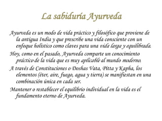 La sabiduría Ayurveda 
Ayurveda es un modo de vida práctico y filosófico que proviene de 
la antigua India y que prescribe una vida consciente con un 
enfoque holístico como claves para una vida larga y equilibrada. 
Hoy, como en el pasado, Ayurveda comparte un conocimiento 
práctico de la vida que es muy aplicable al mundo moderno. 
A través de Constituciones o Doshas Vata, Pitta y Kapha, los 
elementos (éter, aire, fuego, agua y tierra) se manifiestan en una 
combinación única en cada ser. 
Mantener o restablecer el equilibrio individual en la vida es el 
fundamento eterno de Ayurveda. 
 