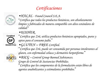 Certificaciones 
• HALAL - Found Council S.E.A. 
“Certifica que todos los productos botánicos, son absolutamente 
limpios y fabricados de manera compatible con altos estándares de 
calidad.” 
• KOSHER. 
“Certifica que Zrii, utiliza productos botánicos apropiados, puros y 
aptos para el consumo judío.” 
• GLUTEN – FREE Certified. 
“Certifica que Zrii, puede ser consumida por personas intolerantes al 
gluten, con enfermedad celiaca y dermatitis herpetiforme.” 
• BSCG – Control Group Banned Substances. 
Grupo de Control de Sustancias Prohibidas. 
“Certifica que los componentes de la formulación están libres de 
agentes anabolizantes y estimulantes prohibidos.” 
 