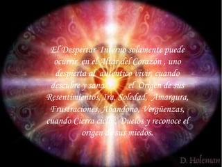 El Despertar Interno solamente puede 
ocurrir en el Altar del Corazón , uno 
despierta al autentico vivir, cuando 
descubre y sana el Origen de sus 
Resentimientos, Ira, Soledad, Amargura, 
Frustraciones, Abandono, Vergüenzas, 
cuando Cierra ciclos, Duelos y reconoce el 
origen de sus miedos. 
 