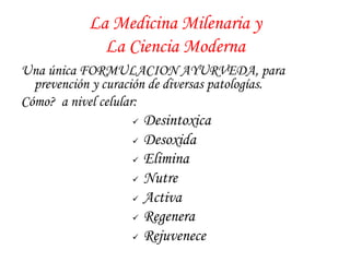 La Medicina Milenaria y 
La Ciencia Moderna 
Una única FORMULACION AYURVEDA, para 
prevención y curación de diversas patologías. 
Cómo? a nivel celular: 
ü Desintoxica 
ü Desoxida 
ü Elimina 
ü Nutre 
ü Activa 
ü Regenera 
ü Rejuvenece 
 