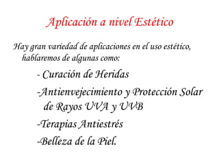 Aplicación a nivel Estético 
Hay gran variedad de aplicaciones en el uso estético, 
hablaremos de algunas como: 
- Curación de Heridas 
- Antienvejecimiento y Protección Solar 
de Rayos UVA y UVB 
- Terapias Antiestrés 
- Belleza de la Piel. 
 