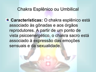 Chakra Esplênico ou Umbilical

 Características: O chakra esplênico está
associado às gônadas e aos órgãos
reprodutores. A partir de um ponto de
vista psicoenergético, o chakra sacro está
associado à expressão das emoções
sensuais e da sexualidade.
 