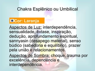 Chakra Esplênico ou Umbilical

  Cor: Laranja
Aspectos de Luz: interdependência,
sensualidade, êxtase, inspiração,
dedução, aprofundamento espiritual,
sannyasin (desapego material), senso
búdico (sabedoria e equilíbrio), prazer
pela união e relacionamentos.
Aspectos de Sombra: choque, trauma por
excelência, dependência e
interdependência.
 