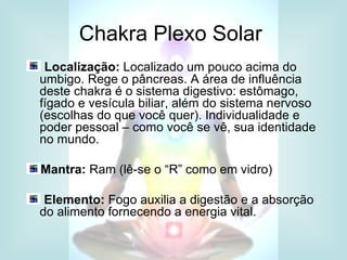 Chakra Plexo Solar
 Localização: Localizado um pouco acima do
umbigo. Rege o pâncreas. A área de influência
deste chakra é o sistema digestivo: estômago,
fígado e vesícula biliar, além do sistema nervoso
(escolhas do que você quer). Individualidade e
poder pessoal – como você se vê, sua identidade
no mundo.

Mantra: Ram (lê-se o “R” como em vidro)

 Elemento: Fogo auxilia a digestão e a absorção
do alimento fornecendo a energia vital.
 