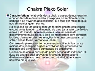 Chakra Plexo Solar
Características: é através deste chakra que podemos exprimir
o poder da vida e do universo. O exprimir no sentido de viver
começa a se ativar na adolescência. É o foco por meio do qual
nos afirmamos quem somos.
Na situação de um adulto com um terceiro chakra equilibrado
encontramos também a dimensão de uma justa valorização dos
outros e do mundo. Acrescente-se a isso um senso de
discernimento muito claro. E isso se manifestará com coragem,
lucidez, clareza e calor. As relações interpessoais passam a
sofrer, dessa forma, verdadeira tirana.
O chakra do plexo solar fornece energia sutil nutritiva para a
maioria dos principais órgãos envolvidos nos processos de
digestão dos alimentos e purificação do organismo.
Relaciona-se com à questão do poder pessoal do indivíduo. O
fluxo de energia sutil através do chakra do plexo solar é
diretamente afetado pelo modo como o indivíduo encara o
universo em que vive.
 