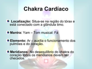 Chakra Cardíaco

 Localização: Situa-se na região do tórax e
está conectado com a glândula timo.

Mantra: Yam – Tom musical: Fá

Elemento: Ar – auxilia o funcionamento dos
pulmões e do coração.

Meridianos: No desequilíbrio do chakra do
coração todos os meridianos devem ser
checados.
 