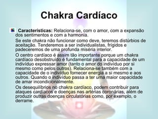 Chakra Cardíaco
  Características: Relaciona-se, com o amor, com a expansão
dos sentimentos e com a harmonia.
Se este chakra não funcionar como deve, teremos distúrbios de
aceitação. Tenderemos a ser individualistas, frígidos e
padeceremos de uma profunda miséria interior.
O centro cardíaco é assim tão importante porque um chakra
cardíaco desobstruído é fundamental para a capacidade de um
indivíduo expressar amor (tanto o amor do indivíduo por si
mesmo como pelos outros). Relaciona-se também com a
capacidade de o indivíduo fornecer energia a si mesmo e aos
outros. Quando o indivíduo passa a ter uma maior capacidade
de amar incondicionalmente.
Os desequilíbrios no chakra cardíaco, podem contribuir para
ataques cardíacos e doenças nas artérias coronárias, além de
produzir outras doenças circulatórias como, por exemplo, o
derrame.
 