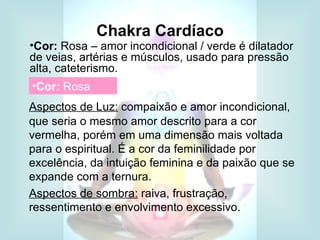 Chakra Cardíaco
•Cor: Rosa – amor incondicional / verde é dilatador
de veias, artérias e músculos, usado para pressão
alta, cateterismo.
•Cor: Rosa
Aspectos de Luz: compaixão e amor incondicional,
que seria o mesmo amor descrito para a cor
vermelha, porém em uma dimensão mais voltada
para o espiritual. É a cor da feminilidade por
excelência, da intuição feminina e da paixão que se
expande com a ternura.
Aspectos de sombra: raiva, frustração,
ressentimento e envolvimento excessivo.
 