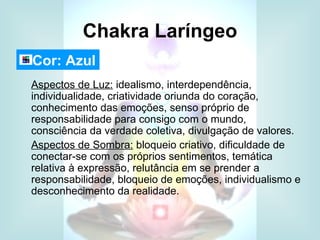 Chakra Laríngeo
Cor: Azul
Aspectos de Luz: idealismo, interdependência,
individualidade, criatividade oriunda do coração,
conhecimento das emoções, senso próprio de
responsabilidade para consigo com o mundo,
consciência da verdade coletiva, divulgação de valores.
Aspectos de Sombra: bloqueio criativo, dificuldade de
conectar-se com os próprios sentimentos, temática
relativa à expressão, relutância em se prender a
responsabilidade, bloqueio de emoções, individualismo e
desconhecimento da realidade.
 