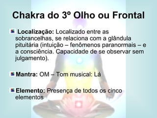Chakra do 3º Olho ou Frontal
 Localização: Localizado entre as
sobrancelhas, se relaciona com a glândula
pituitária (intuição – fenômenos paranormais – e
a consciência. Capacidade de se observar sem
julgamento).

Mantra: OM – Tom musical: Lá

Elemento: Presença de todos os cinco
elementos
 